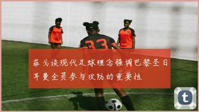 菲戈谈现代足球理念强调巴黎圣日耳曼全员参与攻防的重要性