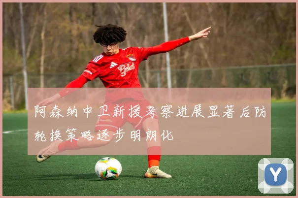 阿森纳中卫新援考察进展显著后防轮换策略逐步明朗化